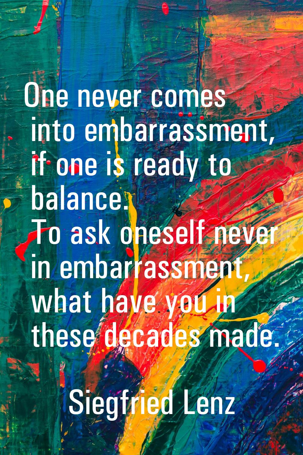 One never comes into embarrassment, if one is ready to balance. To ask oneself never in embarrassme