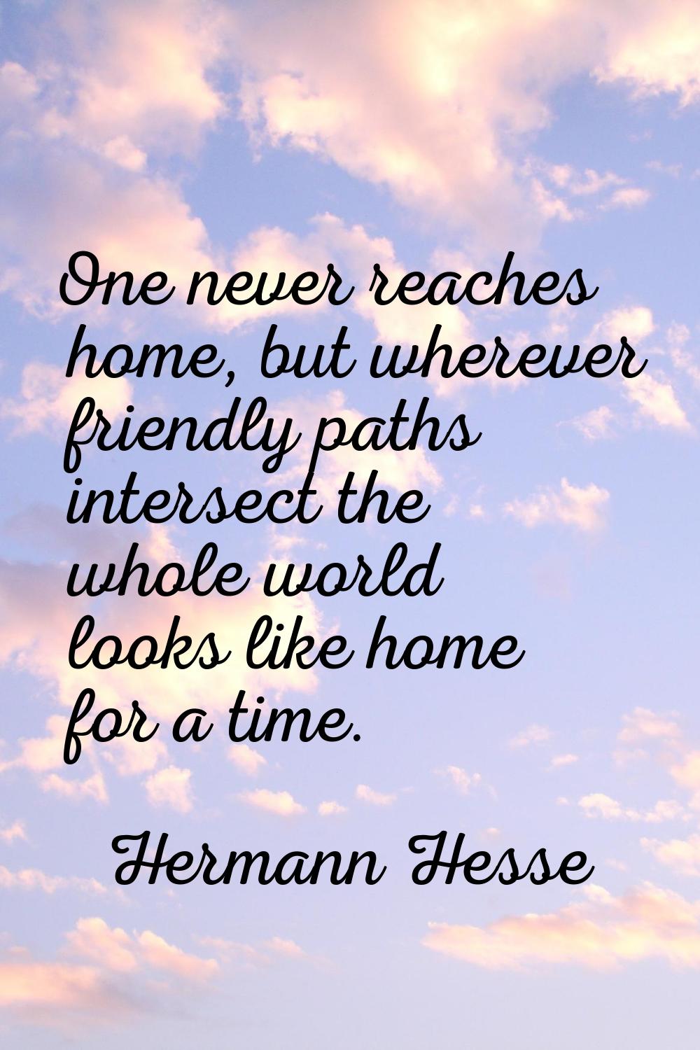 One never reaches home, but wherever friendly paths intersect the whole world looks like home for a
