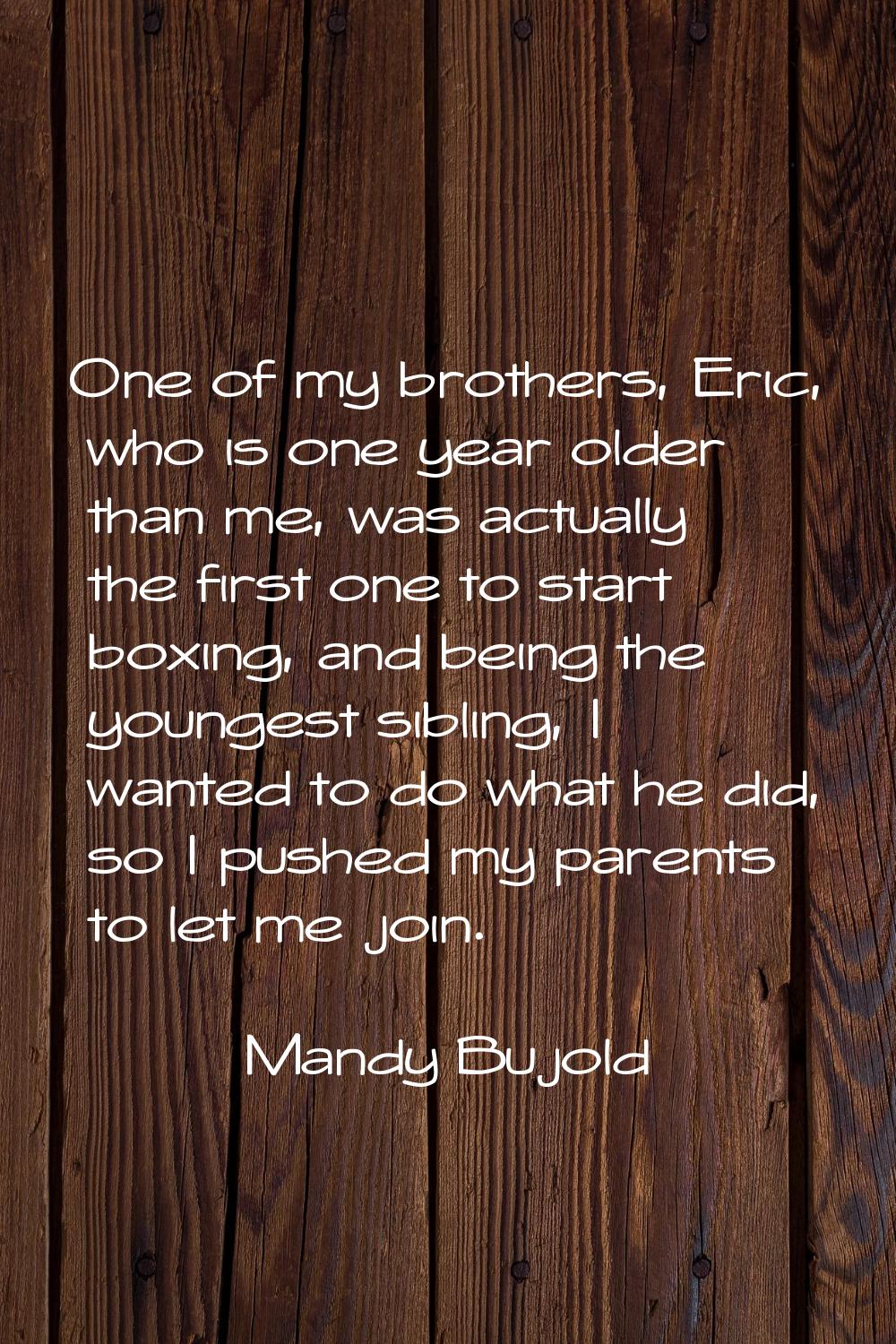 One of my brothers, Eric, who is one year older than me, was actually the first one to start boxing