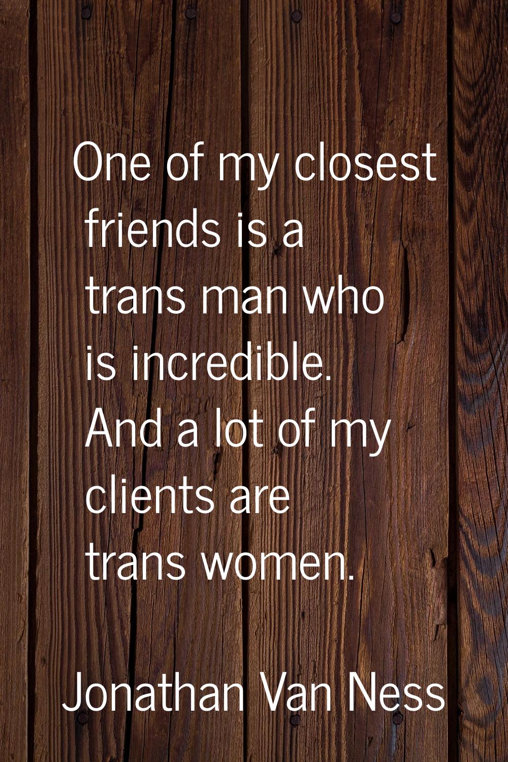 One of my closest friends is a trans man who is incredible. And a lot of my clients are trans women