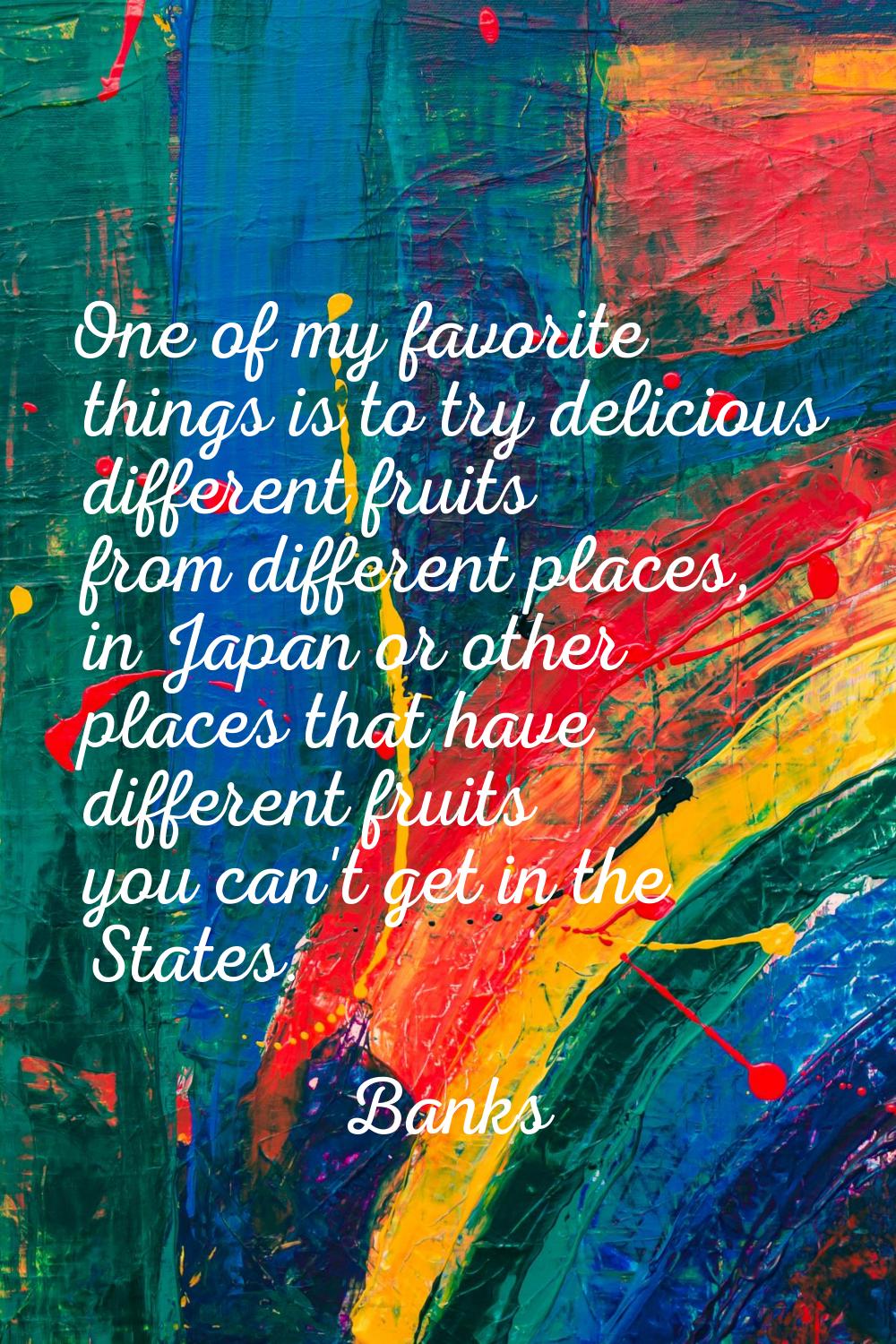 One of my favorite things is to try delicious different fruits from different places, in Japan or o