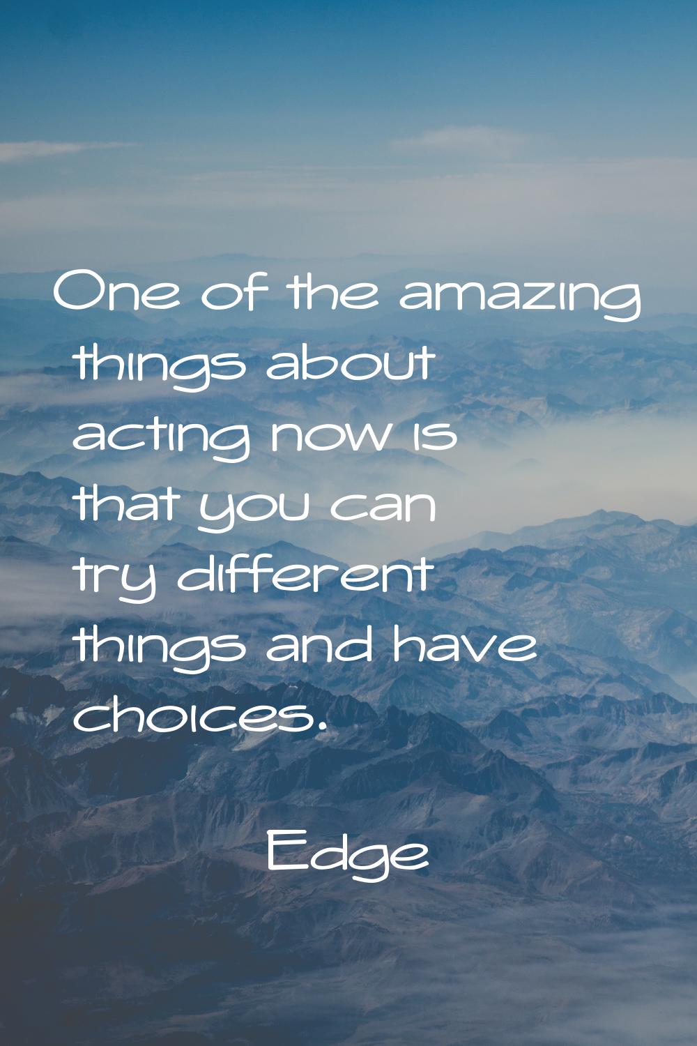 One of the amazing things about acting now is that you can try different things and have choices.