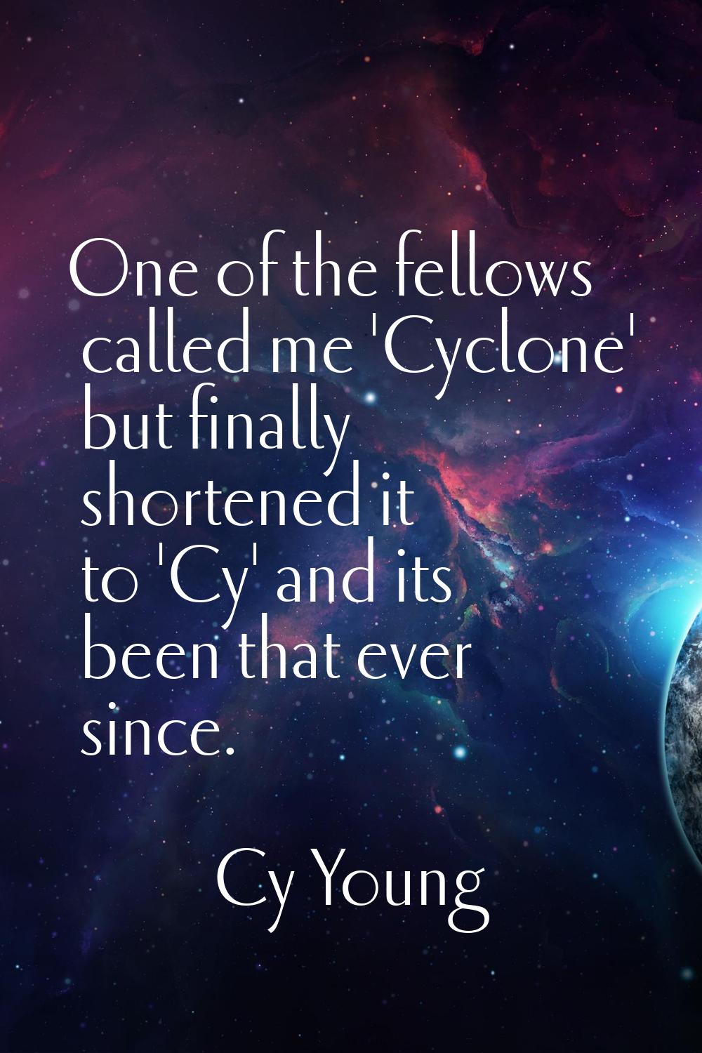 One of the fellows called me 'Cyclone' but finally shortened it to 'Cy' and its been that ever sinc