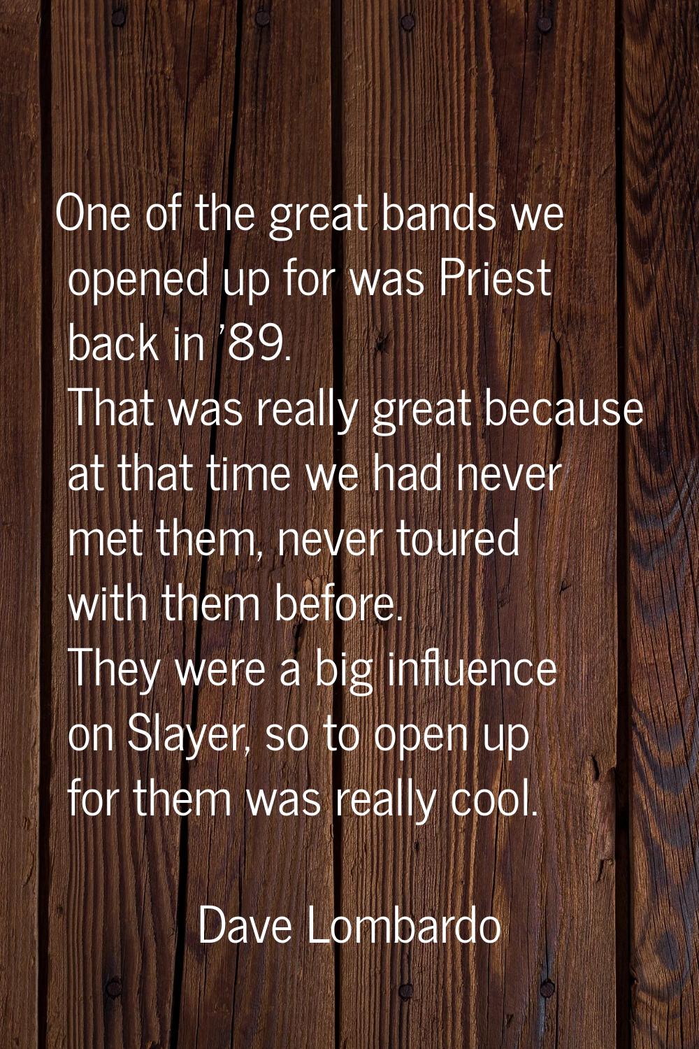 One of the great bands we opened up for was Priest back in '89. That was really great because at th