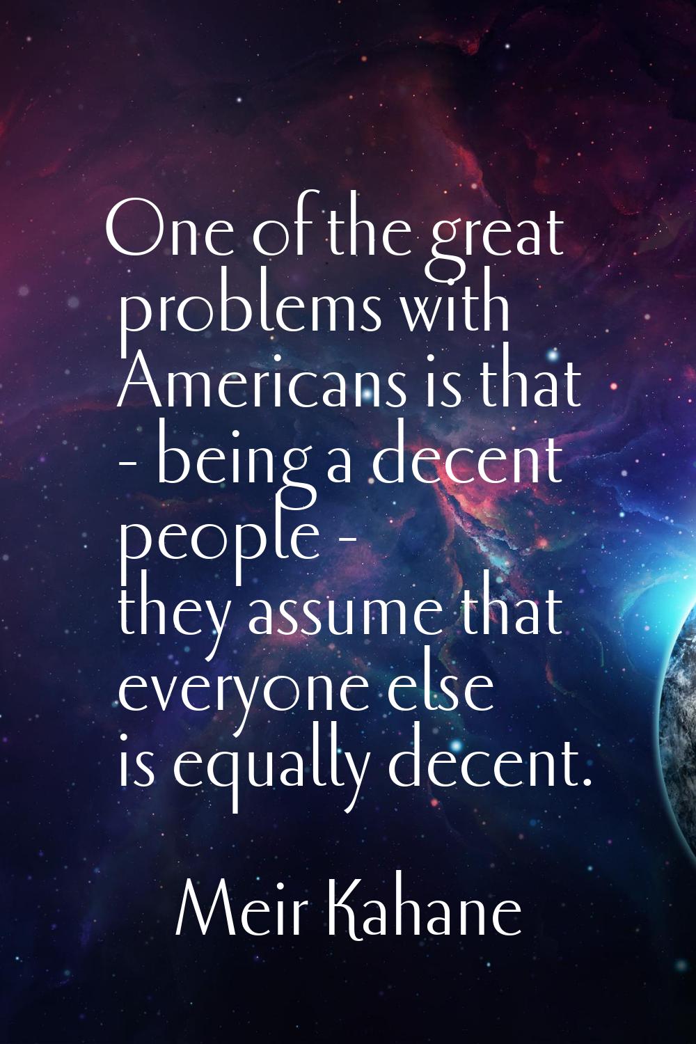 One of the great problems with Americans is that - being a decent people - they assume that everyon