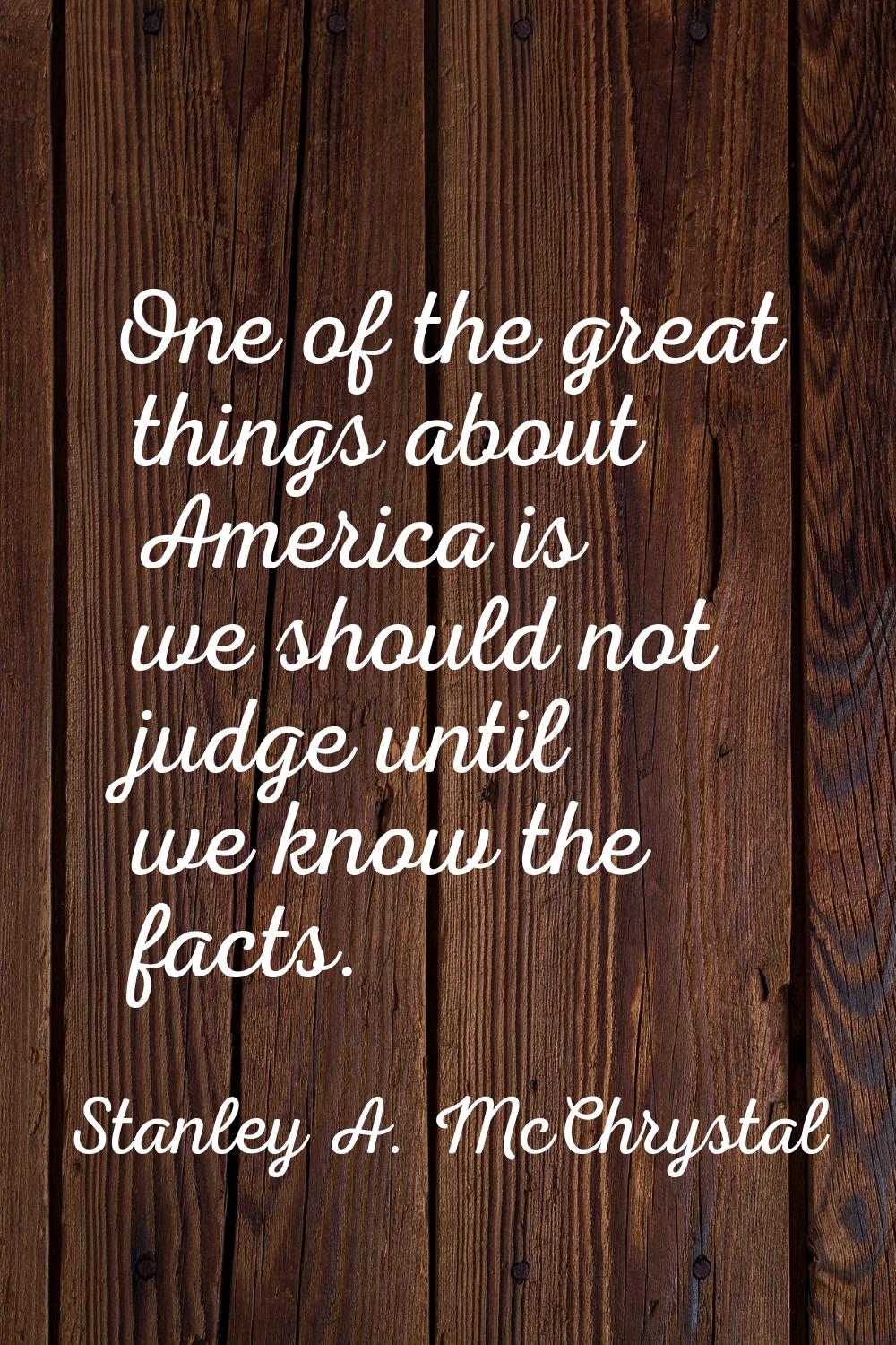 One of the great things about America is we should not judge until we know the facts.