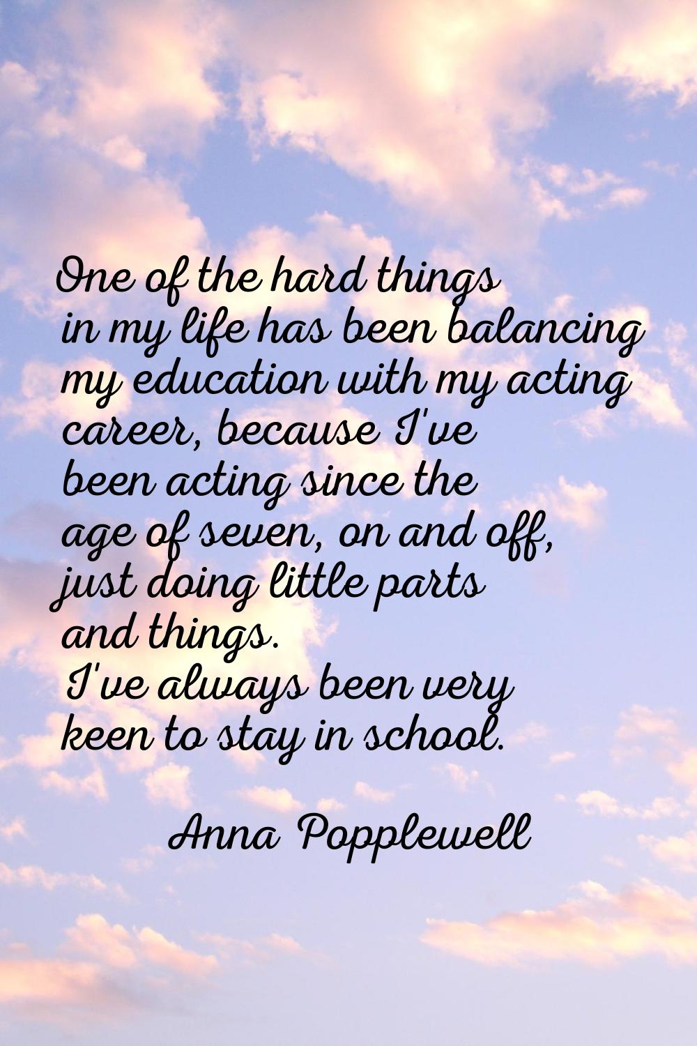 One of the hard things in my life has been balancing my education with my acting career, because I'