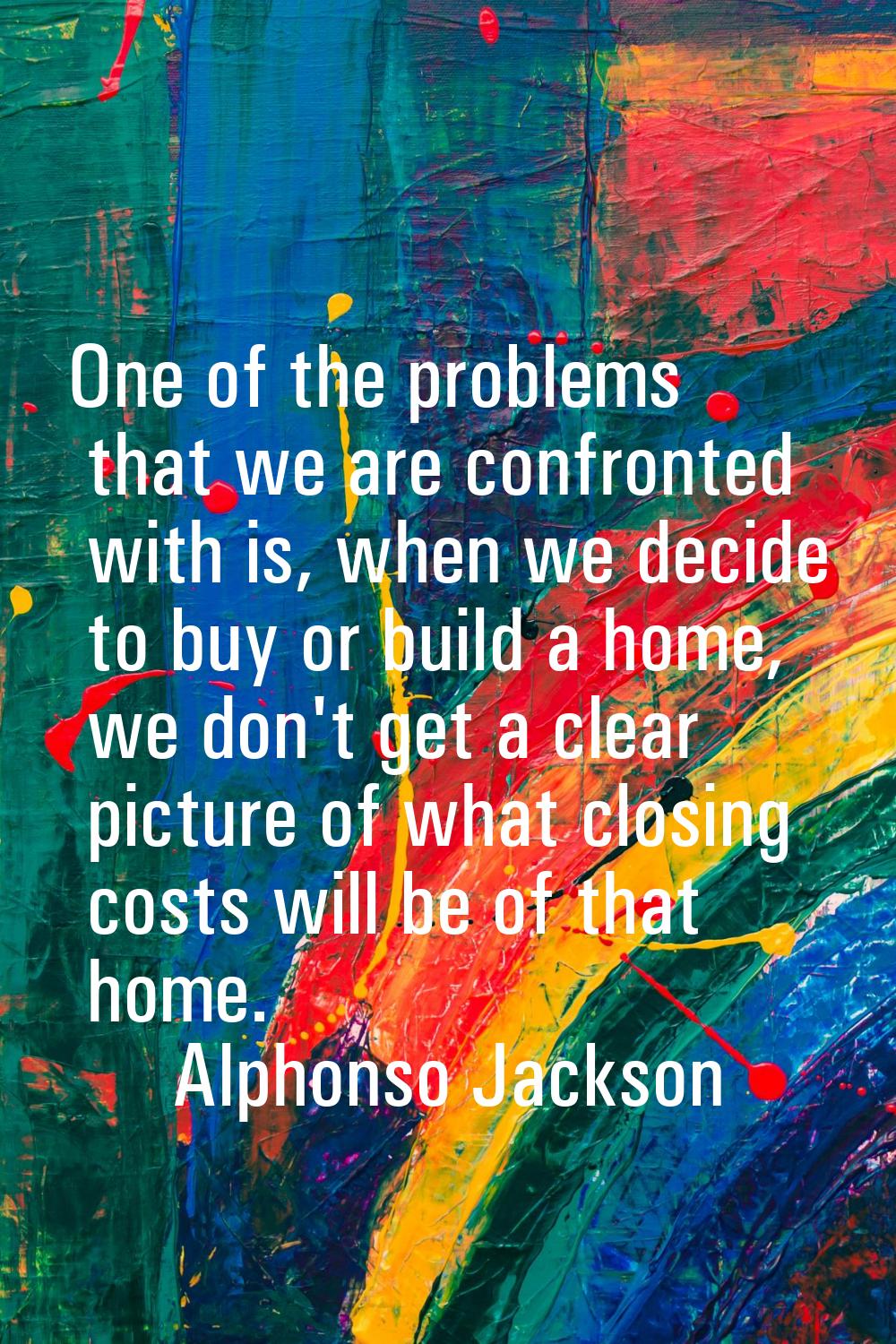 One of the problems that we are confronted with is, when we decide to buy or build a home, we don't