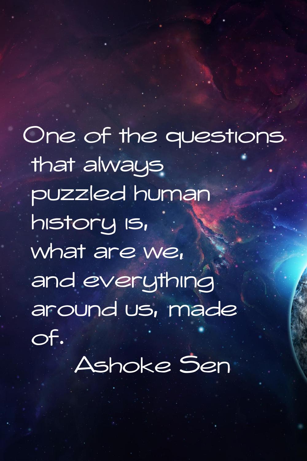 One of the questions that always puzzled human history is, what are we, and everything around us, m