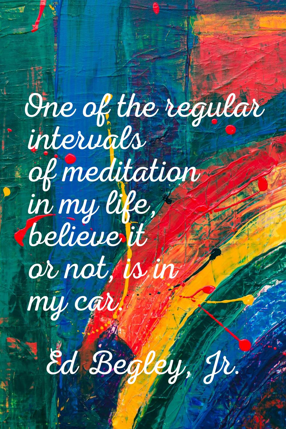 One of the regular intervals of meditation in my life, believe it or not, is in my car.
