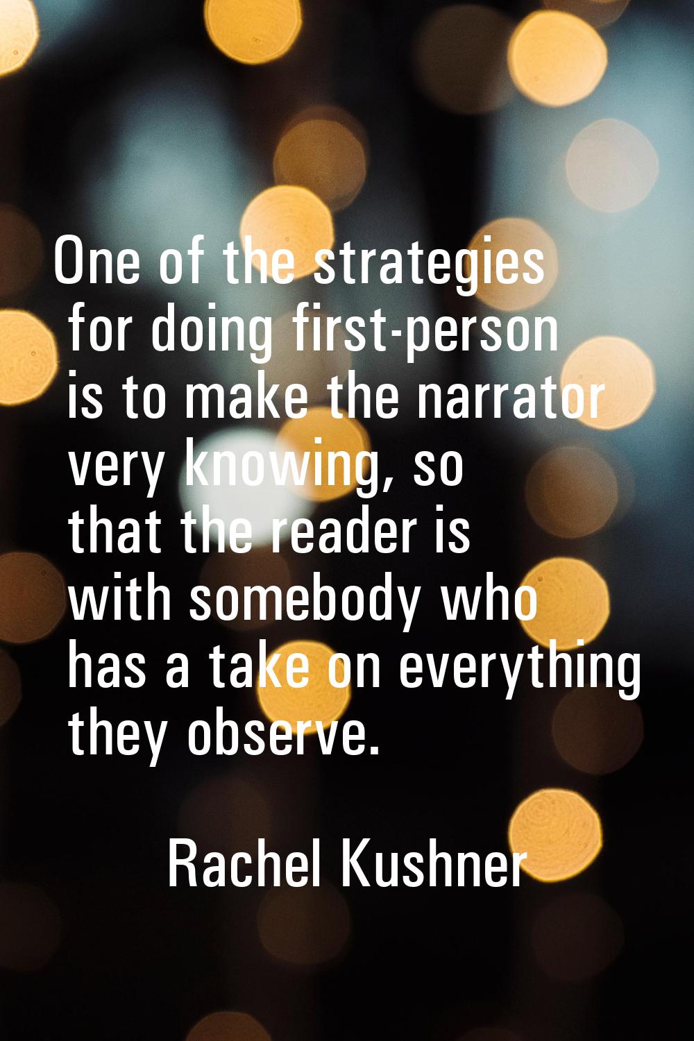 One of the strategies for doing first-person is to make the narrator very knowing, so that the read