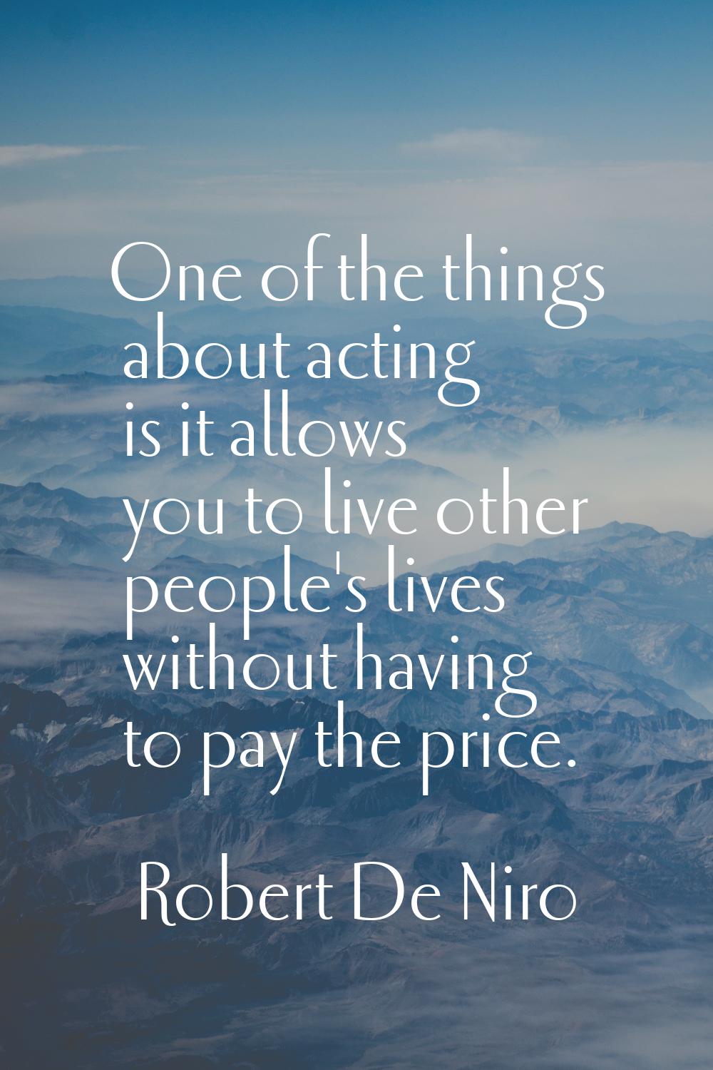 One of the things about acting is it allows you to live other people's lives without having to pay 