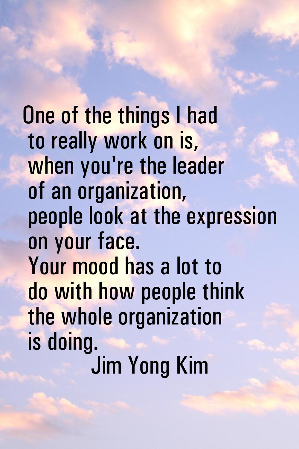 One of the things I had to really work on is, when you're the leader of an organization, people loo