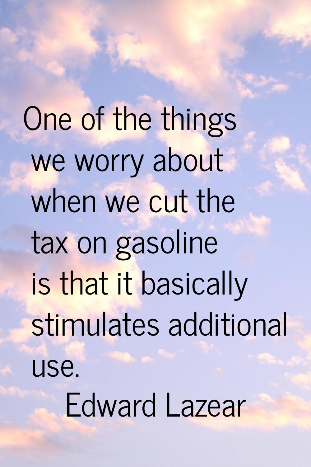 One of the things we worry about when we cut the tax on gasoline is that it basically stimulates ad