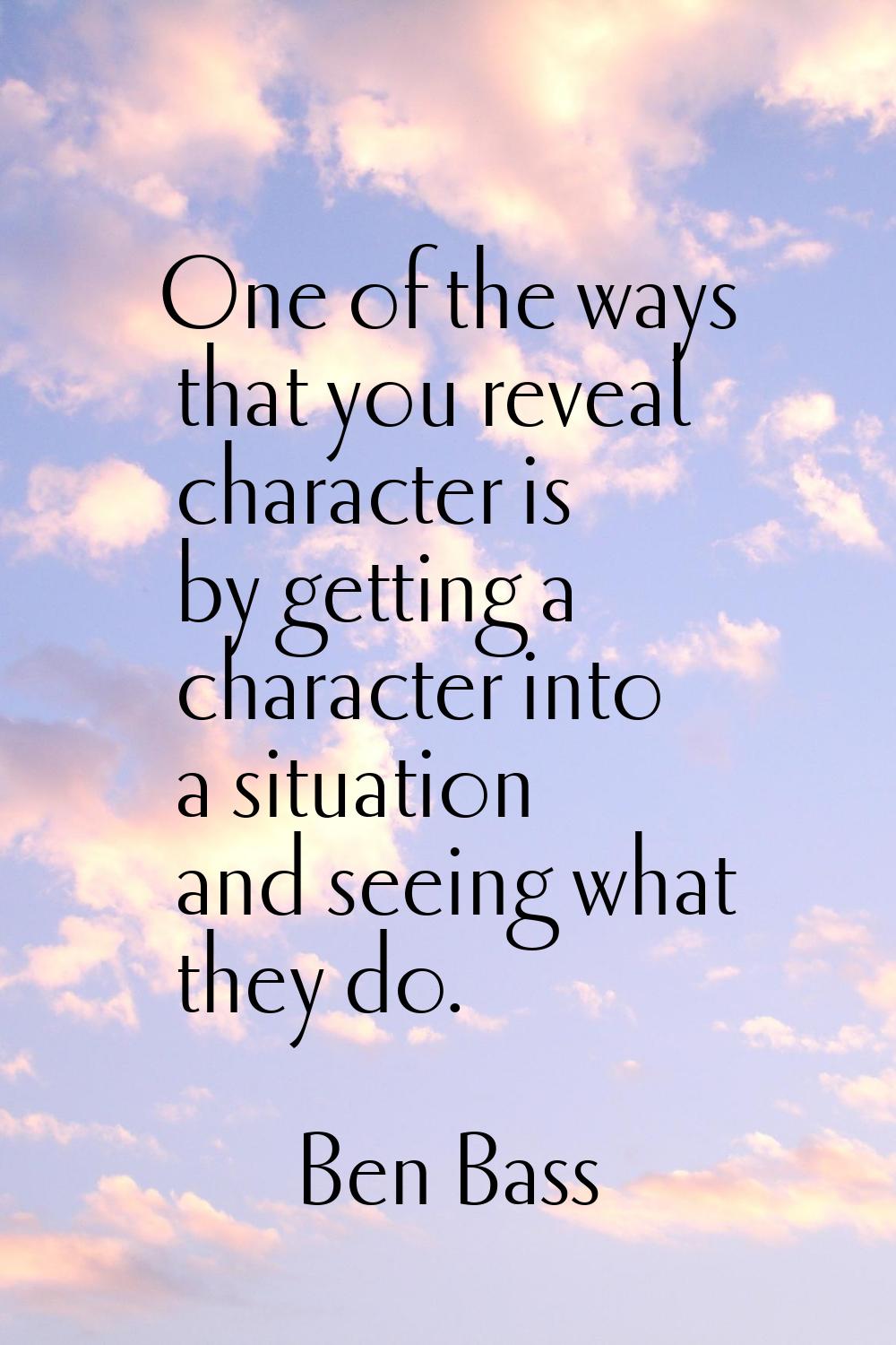 One of the ways that you reveal character is by getting a character into a situation and seeing wha