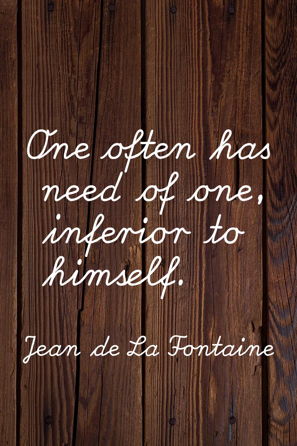 One often has need of one, inferior to himself.