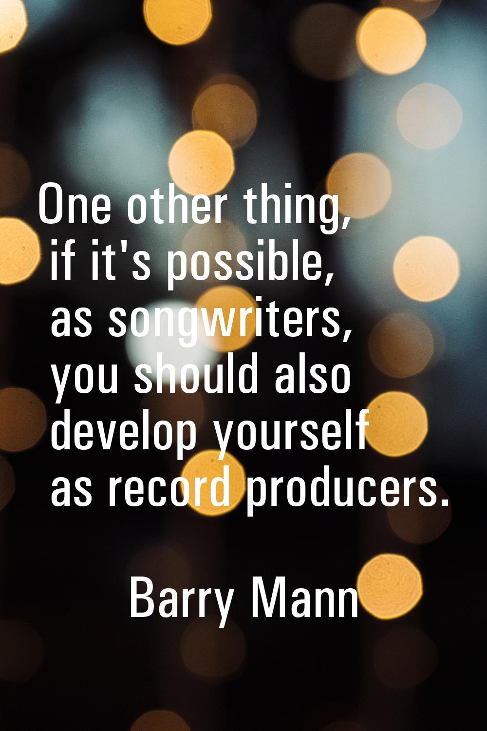 One other thing, if it's possible, as songwriters, you should also develop yourself as record produ