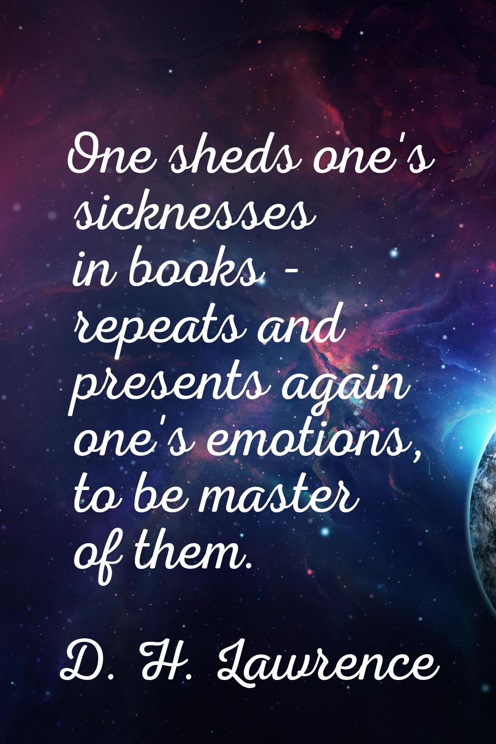 One sheds one's sicknesses in books - repeats and presents again one's emotions, to be master of th