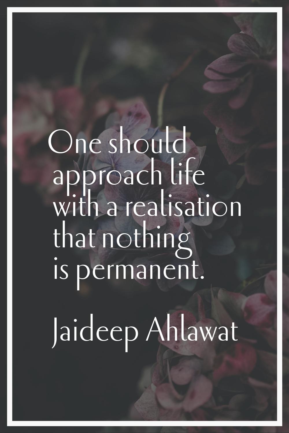 One should approach life with a realisation that nothing is permanent.