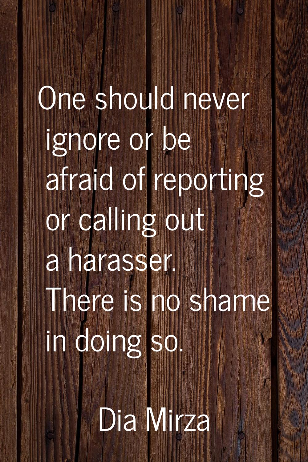 One should never ignore or be afraid of reporting or calling out a harasser. There is no shame in d