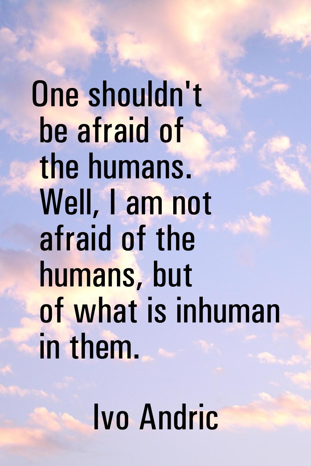 One shouldn't be afraid of the humans. Well, I am not afraid of the humans, but of what is inhuman 