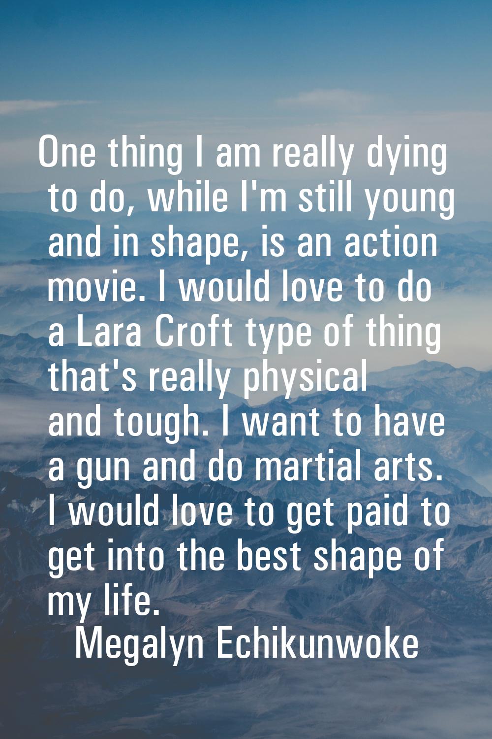 One thing I am really dying to do, while I'm still young and in shape, is an action movie. I would 