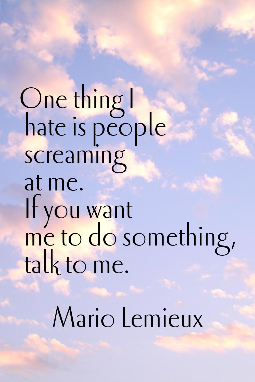 One thing I hate is people screaming at me. If you want me to do something, talk to me.