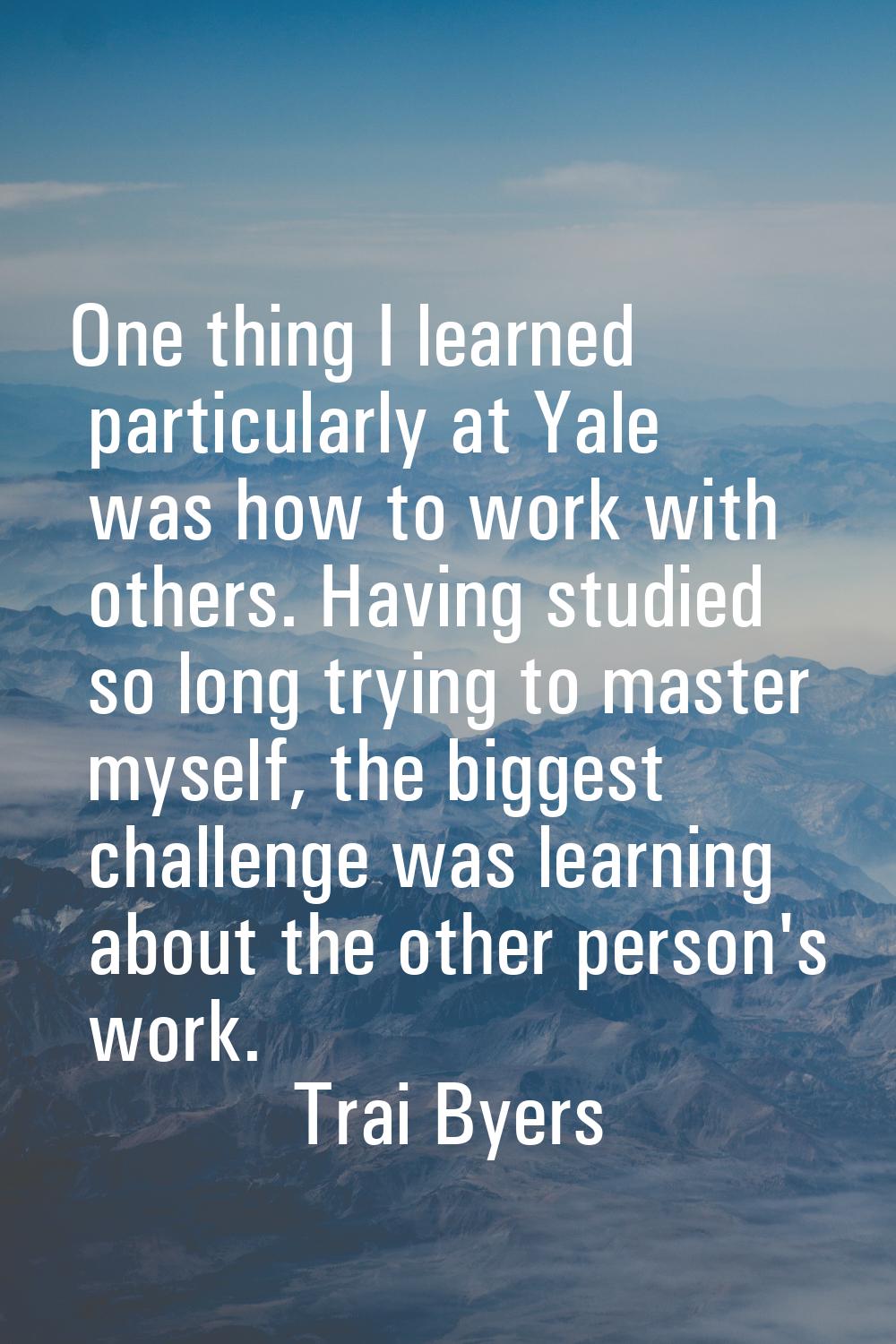 One thing I learned particularly at Yale was how to work with others. Having studied so long trying