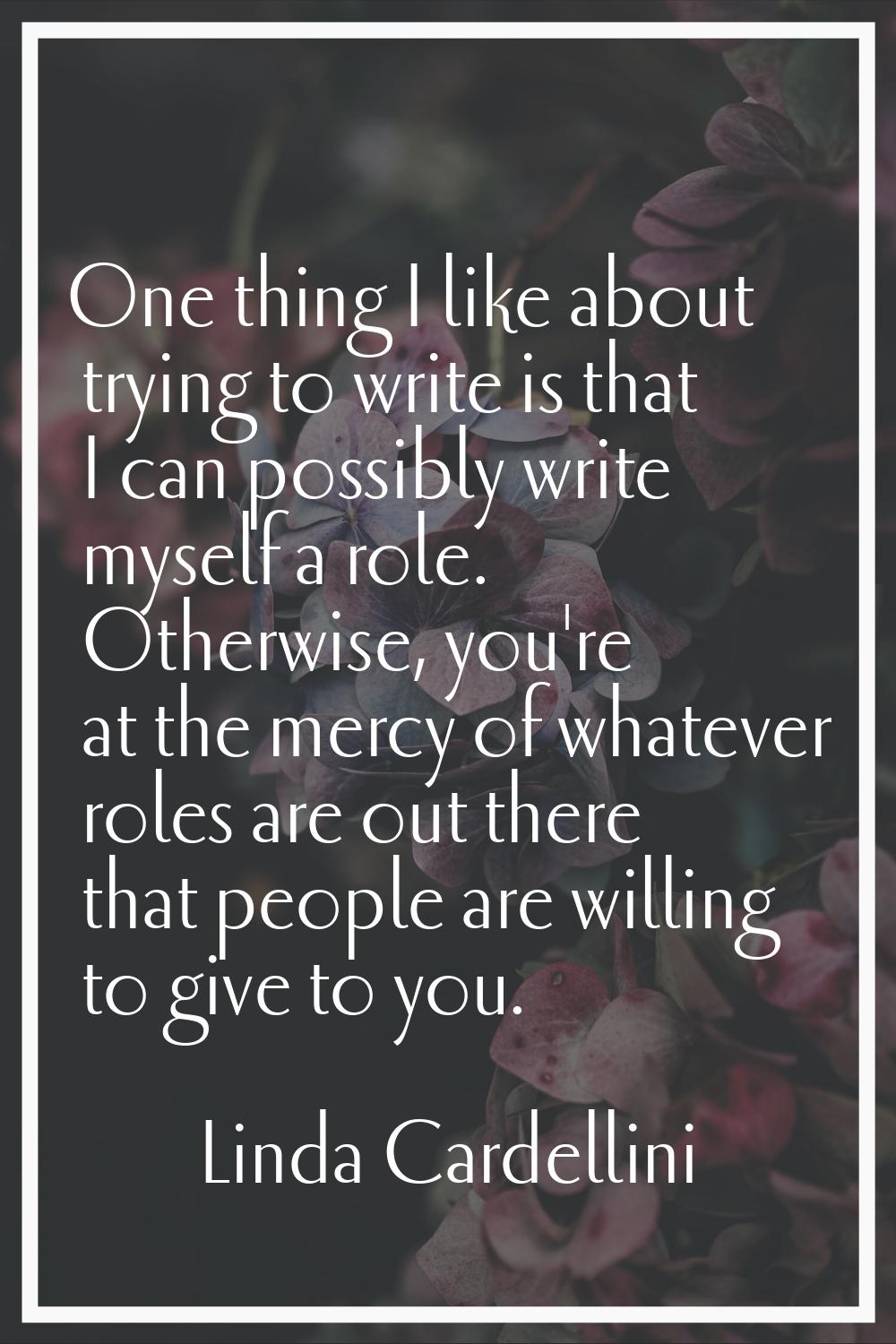 One thing I like about trying to write is that I can possibly write myself a role. Otherwise, you'r