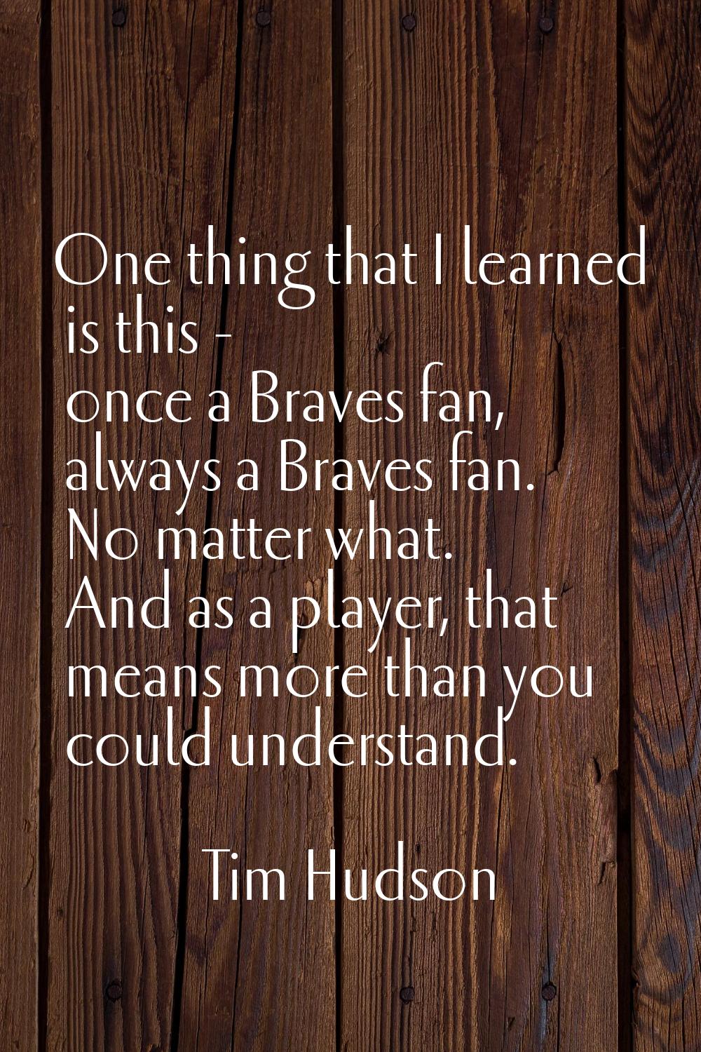 One thing that I learned is this - once a Braves fan, always a Braves fan. No matter what. And as a