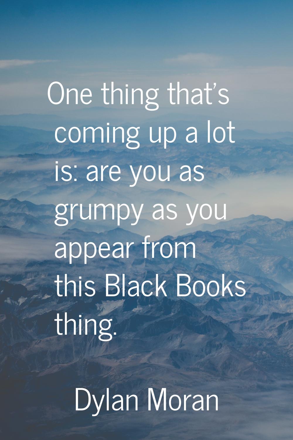 One thing that's coming up a lot is: are you as grumpy as you appear from this Black Books thing.