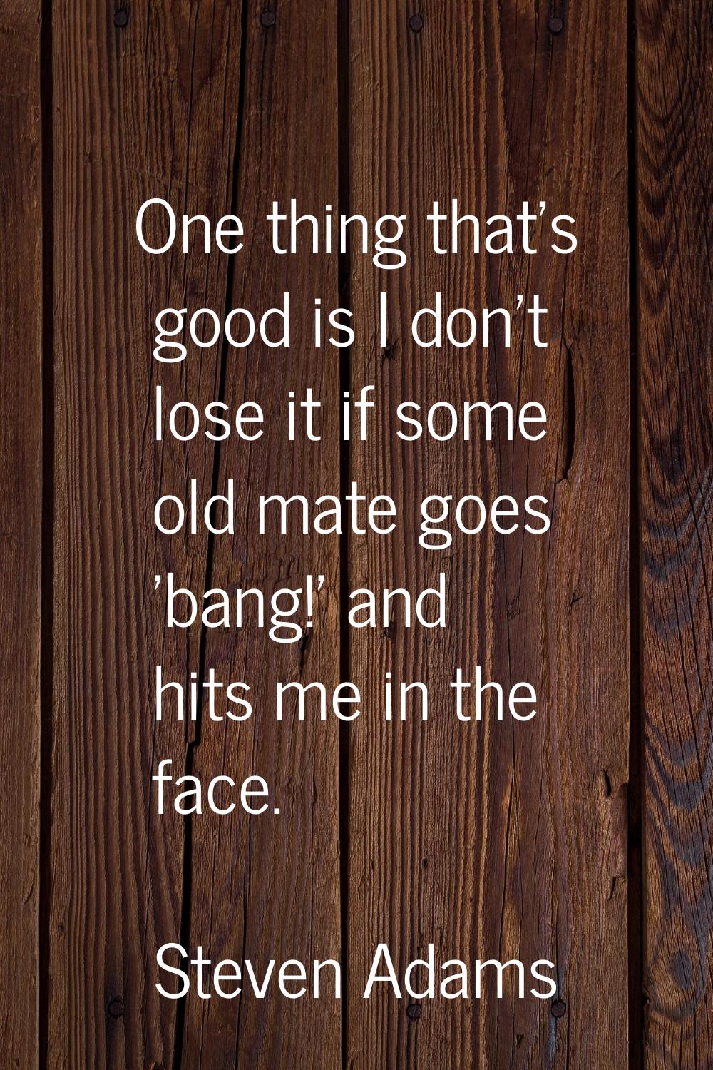One thing that's good is I don't lose it if some old mate goes 'bang!' and hits me in the face.