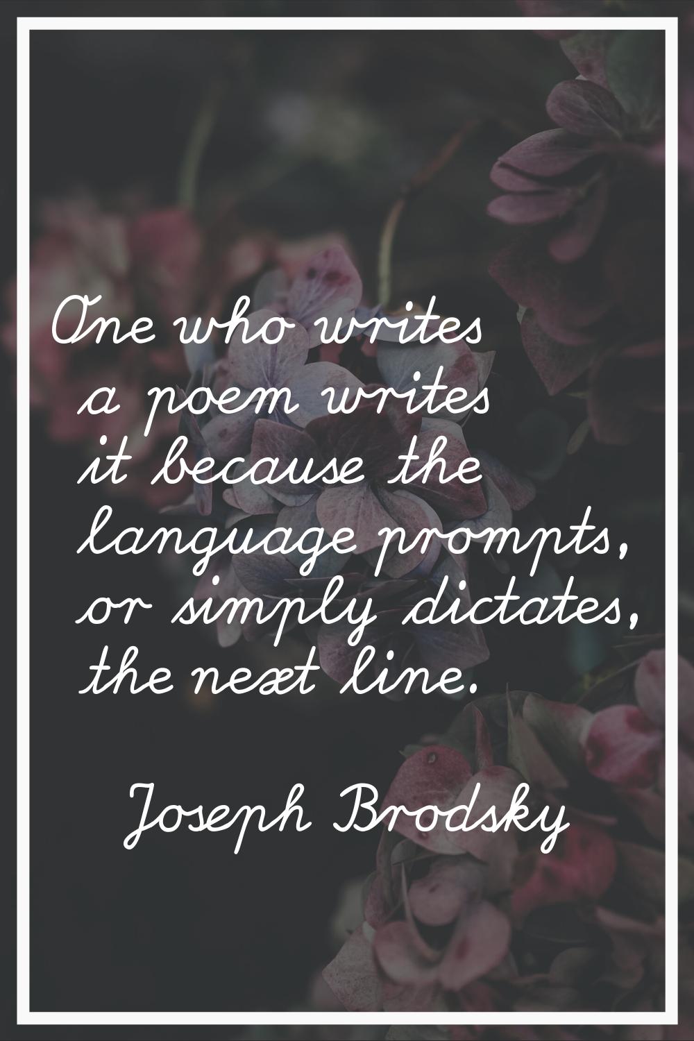 One who writes a poem writes it because the language prompts, or simply dictates, the next line.