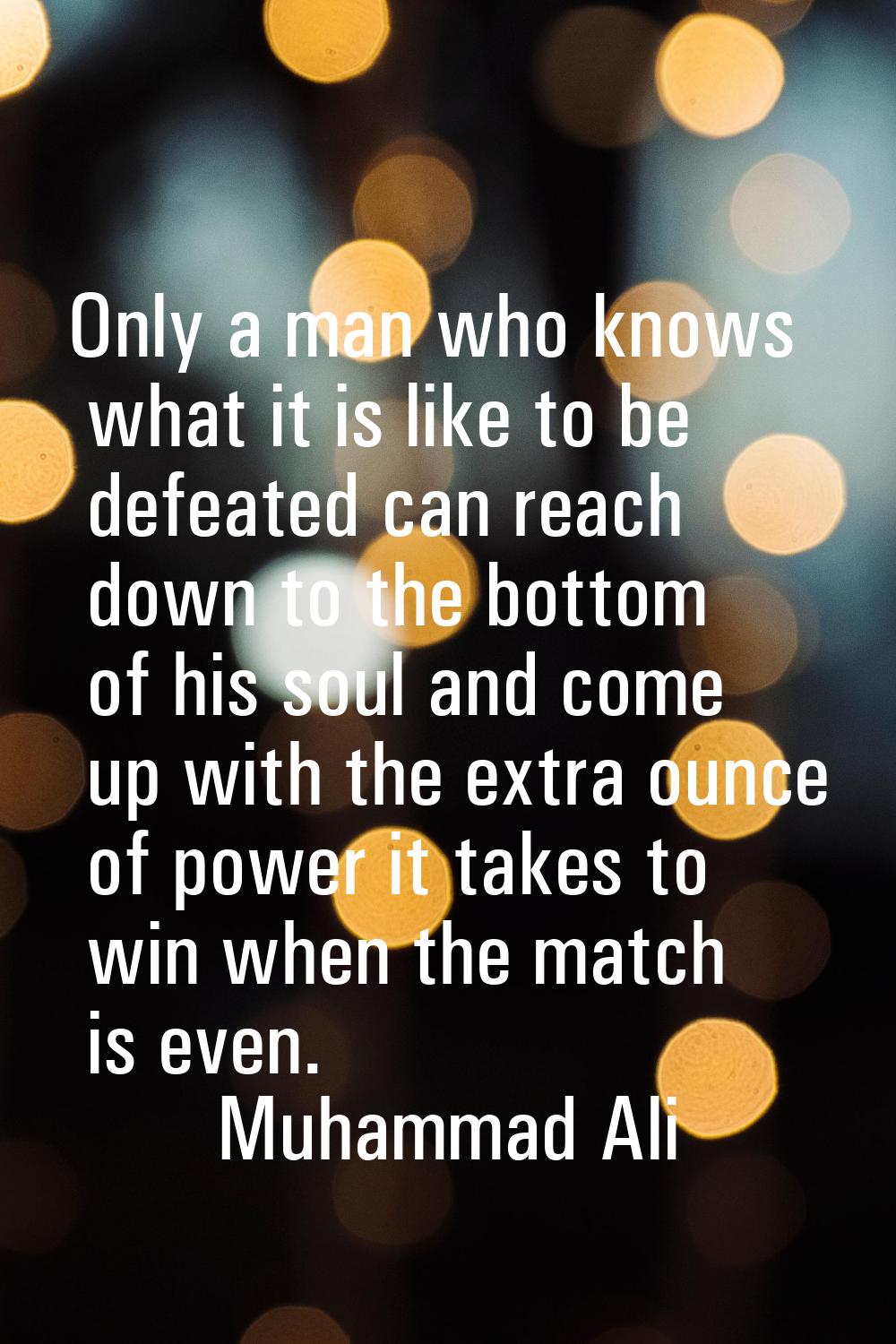 Only a man who knows what it is like to be defeated can reach down to the bottom of his soul and co