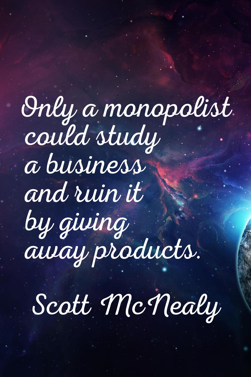 Only a monopolist could study a business and ruin it by giving away products.