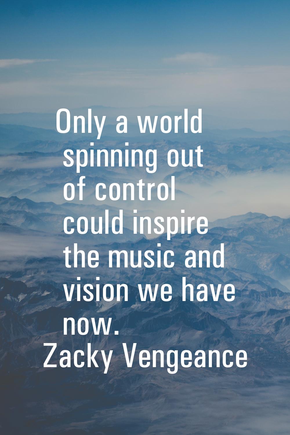 Only a world spinning out of control could inspire the music and vision we have now.