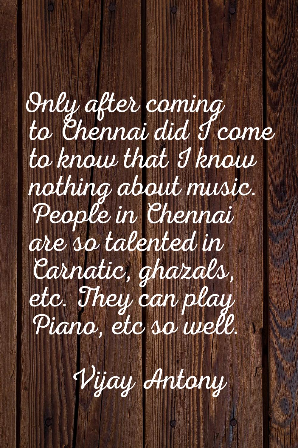 Only after coming to Chennai did I come to know that I know nothing about music. People in Chennai 