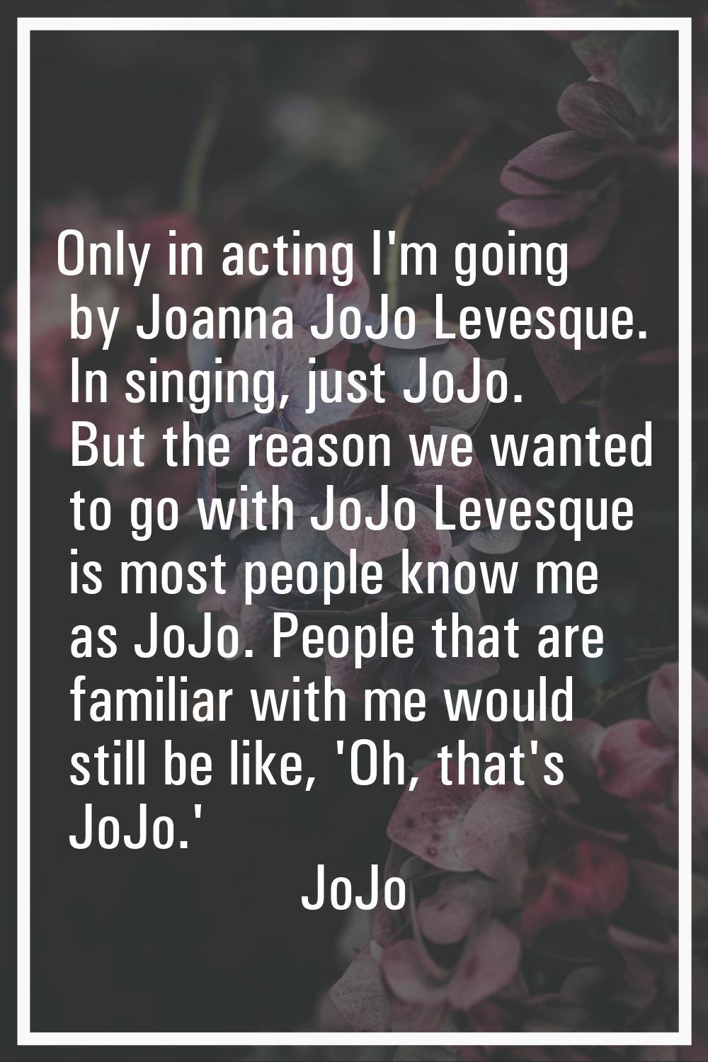 Only in acting I'm going by Joanna JoJo Levesque. In singing, just JoJo. But the reason we wanted t