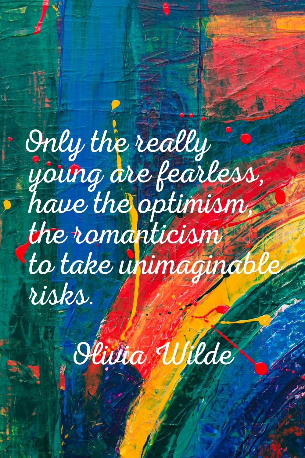 Only the really young are fearless, have the optimism, the romanticism to take unimaginable risks.
