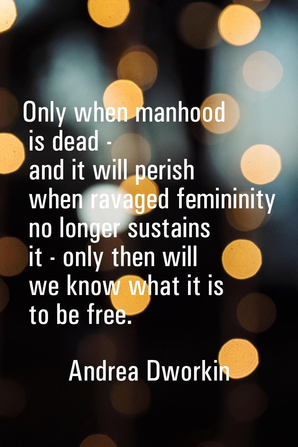 Only when manhood is dead - and it will perish when ravaged femininity no longer sustains it - only