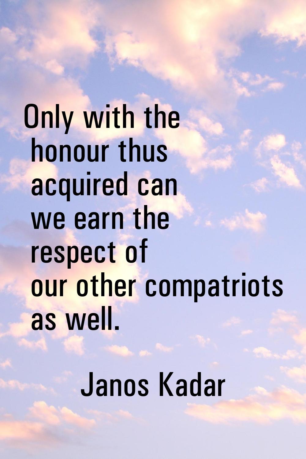Only with the honour thus acquired can we earn the respect of our other compatriots as well.