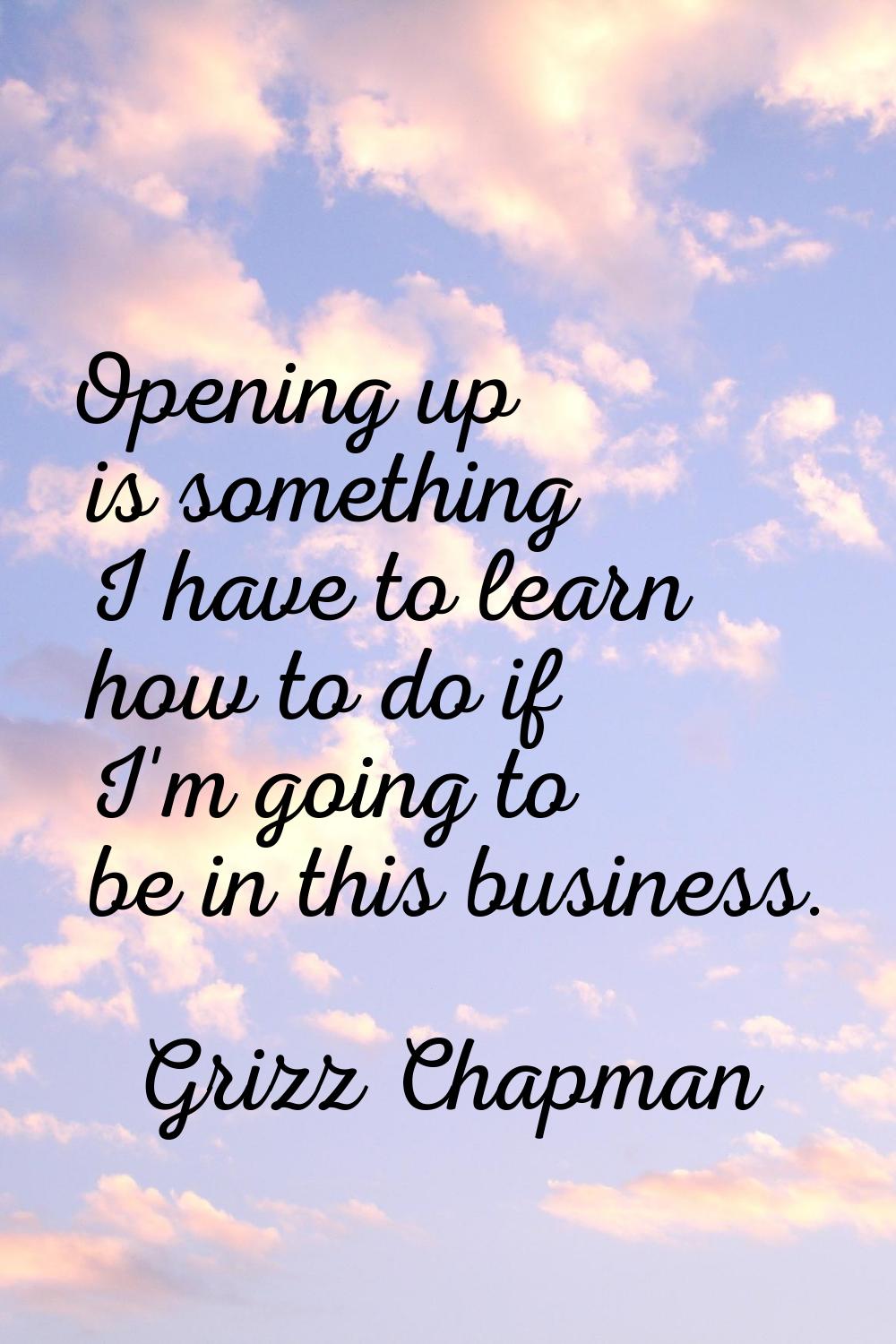 Opening up is something I have to learn how to do if I'm going to be in this business.