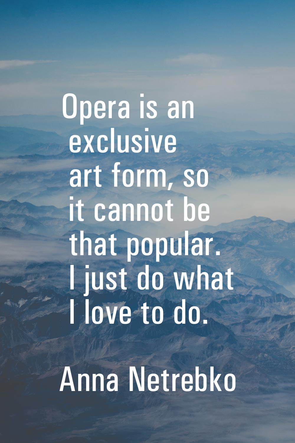 Opera is an exclusive art form, so it cannot be that popular. I just do what I love to do.