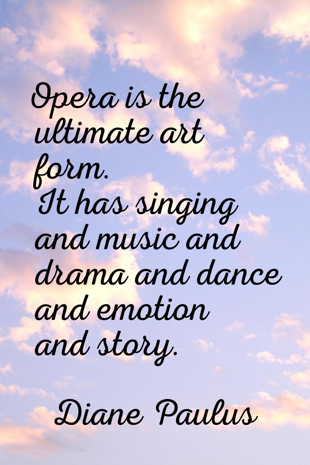 Opera is the ultimate art form. It has singing and music and drama and dance and emotion and story.