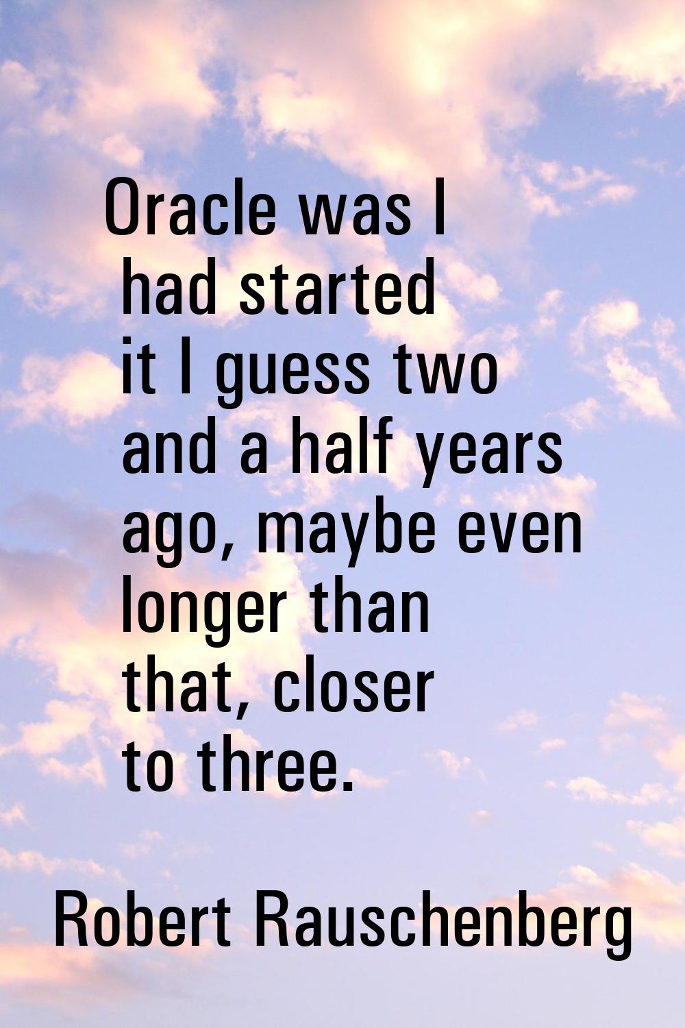 Oracle was I had started it I guess two and a half years ago, maybe even longer than that, closer t