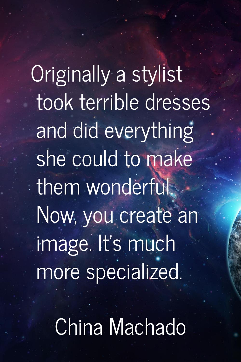 Originally a stylist took terrible dresses and did everything she could to make them wonderful. Now