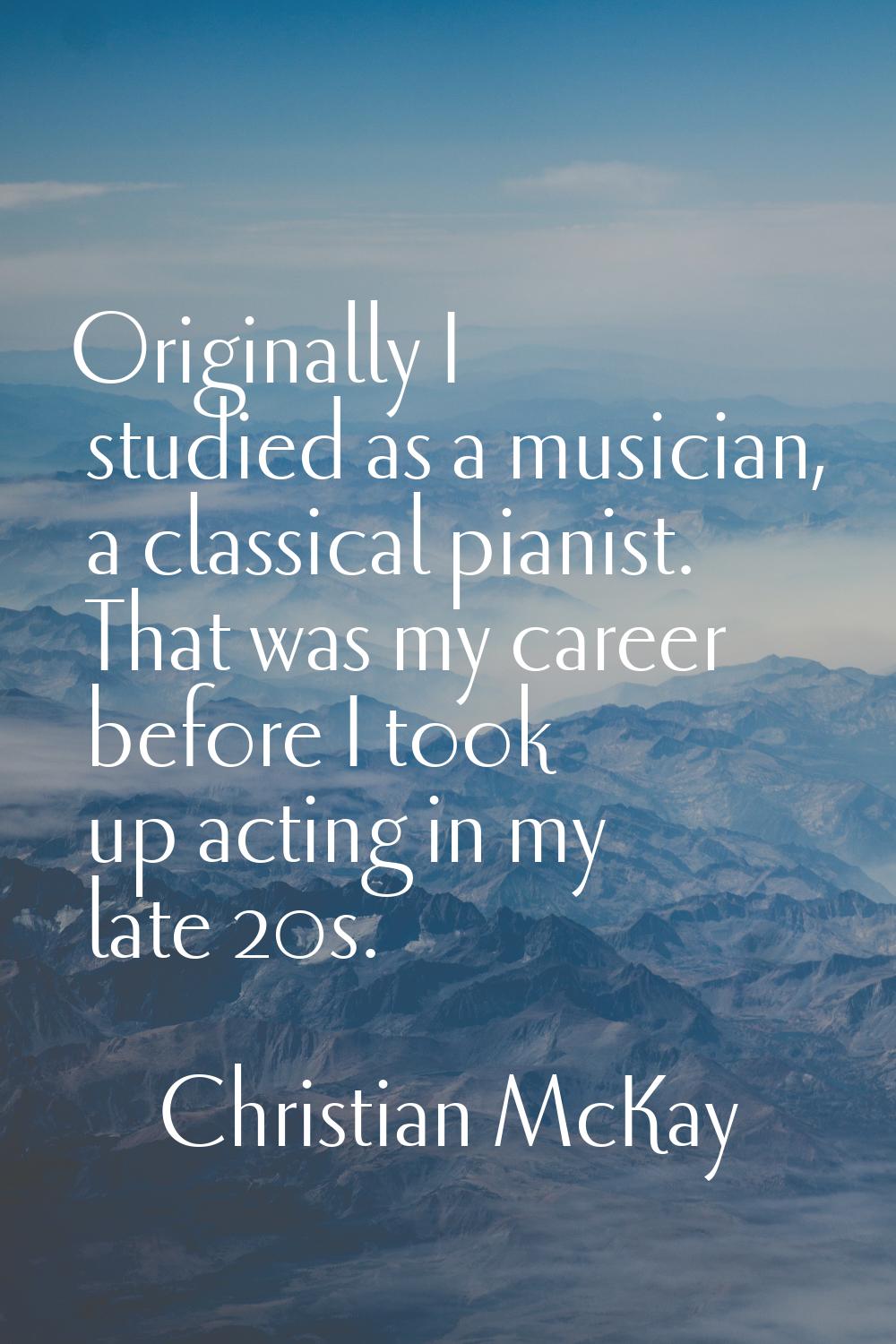 Originally I studied as a musician, a classical pianist. That was my career before I took up acting