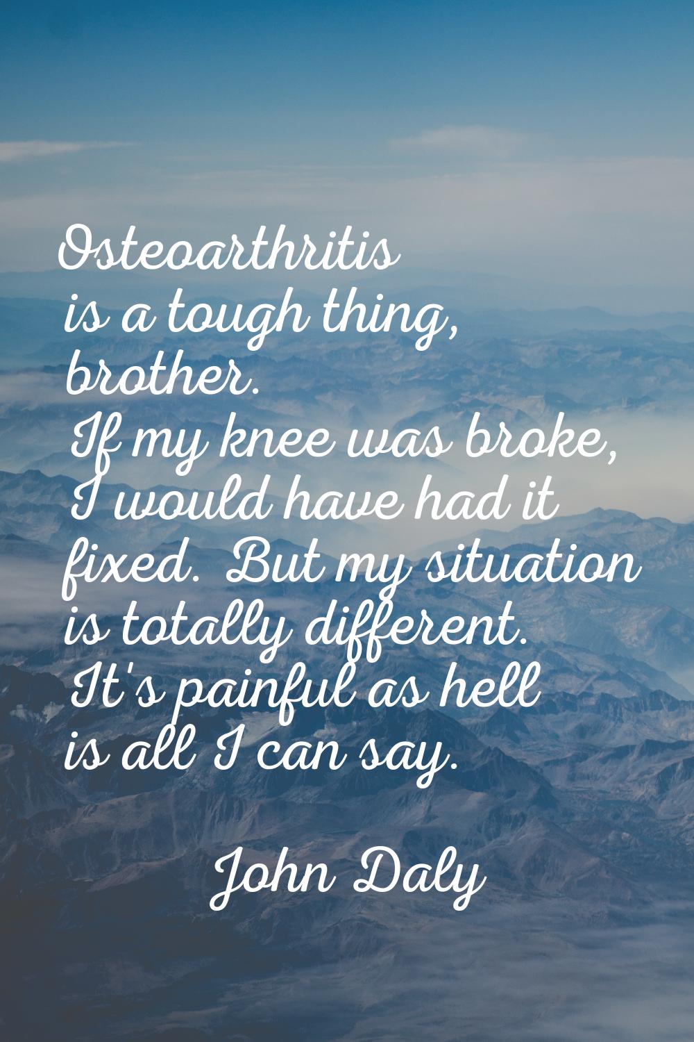 Osteoarthritis is a tough thing, brother. If my knee was broke, I would have had it fixed. But my s
