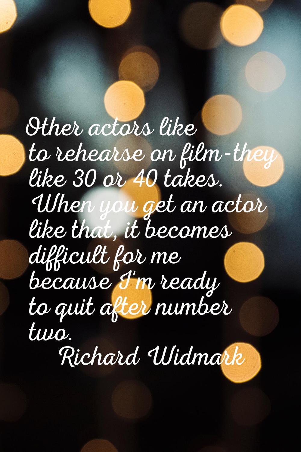 Other actors like to rehearse on film-they like 30 or 40 takes. When you get an actor like that, it