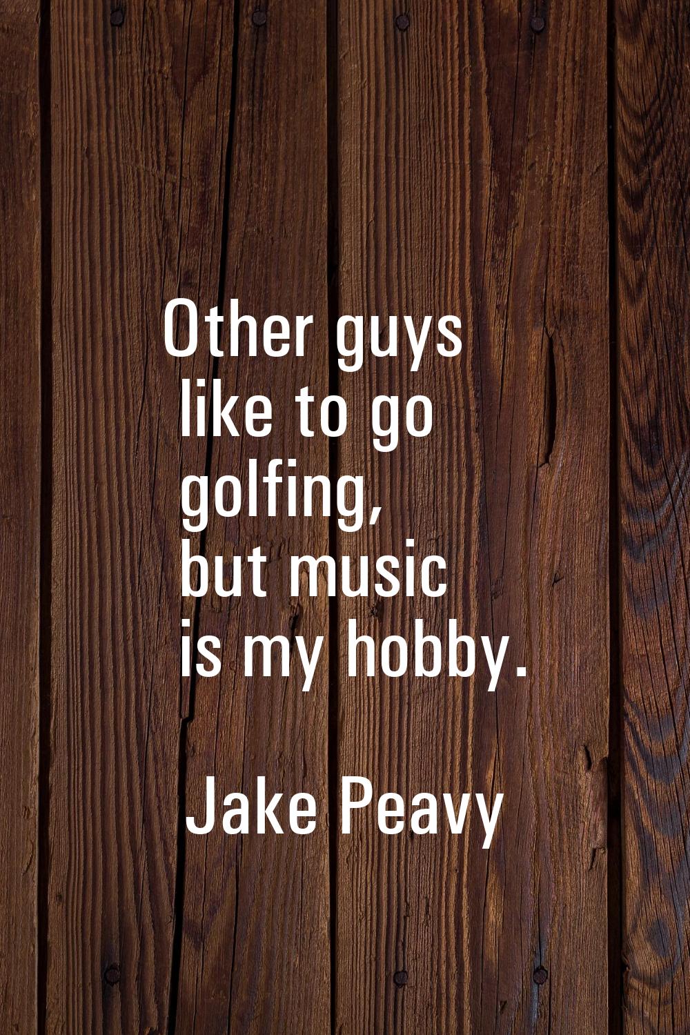 Other guys like to go golfing, but music is my hobby.